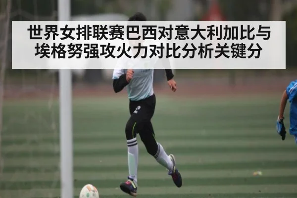 世界女排联赛巴西对意大利加比与埃格努强攻火力对比分析关键分